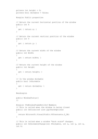 private int height = 0;
private bool dockable = false;
#region Public properties
// Return the current horizontal position of the window
public int X
{
get { return x; }
}
// Return the current vertical position of the window
public int Y
{
get { return y; }
}
// Return the current width of the window
public int Width
{
get { return width; }
}
// Return the current height of the window
public int Height
{
get { return height; }
}
// Is the window dockable
public bool IsDockable
{
get { return dockable; }
}
#endregion
public WindowStatus()
{}
#region IVsWindowFrameNotify3 Members
// This is called when the window is being closed
public int OnClose(ref uint pgrfSaveOptions)
{
return Microsoft.VisualStudio.VSConstants.S_OK;
}
// This is called when a window "dock state" changes.
public int OnDockableChange(int fDockable, int x, int y, int w,
int h)
 