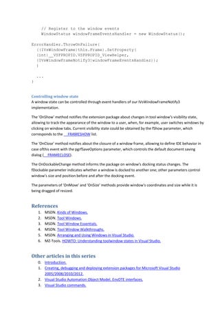 // Register to the window events
WindowStatus windowFrameEventsHandler = new WindowStatus();
ErrorHandler.ThrowOnFailure(
((IVsWindowFrame)this.Frame).SetProperty(
(int)__VSFPROPID.VSFPROPID_ViewHelper,
(IVsWindowFrameNotify3)windowFrameEventsHandler));
}
...
}
Controlling window state
A window state can be controlled through event handlers of our IVsWindowFrameNotify3
implementation.
The 'OnShow' method notifies the extension package about changes in tool window's visibility state,
allowing to track the appearance of the window to a user, when, for example, user switches windows by
clicking on window tabs. Current visibility state could be obtained by the fShow parameter, which
corresponds to the __FRAMESHOW list.
The 'OnClose' method notifies about the closure of a window frame, allowing to define IDE behavior in
case ofthis event with the pgrfSaveOptions parameter, which controls the default document saving
dialog (__FRAMECLOSE).
The OnDockableChange method informs the package on window's docking status changes. The
fDockable parameter indicates whether a window is docked to another one; other parameters control
window's size and position before and after the docking event.
The parameters of 'OnMove' and 'OnSize' methods provide window's coordinates and size while it is
being dragged of resized.
References
1. MSDN. Kinds of Windows.
2. MSDN. Tool Windows.
3. MSDN. Tool Window Essentials.
4. MSDN. Tool Window Walkthroughs.
5. MSDN. Arranging and Using Windows in Visual Studio.
6. MZ-Tools. HOWTO: Understanding toolwindow states in Visual Studio.
Other articles in this series
0. Introduction.
1. Creating, debugging and deploying extension packages for Microsoft Visual Studio
2005/2008/2010/2012.
2. Visual Studio Automation Object Model. EnvDTE interfaces.
3. Visual Studio commands.
 