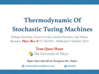 Thermodynamic Of
Stochastic Turing Machines
Tran Quoc Hoan
@k09hthaduonght.wordpress.com/
Paper Alert 2016-08-26, Hasegawa lab., Tokyo
The University of Tokyo
Philipp Strasberg, Javier Cerrillo, Gernot Schaller, and Tobias
Brandes, Phys. Rev. E 92, 042104 – Published 5 October 2015
 