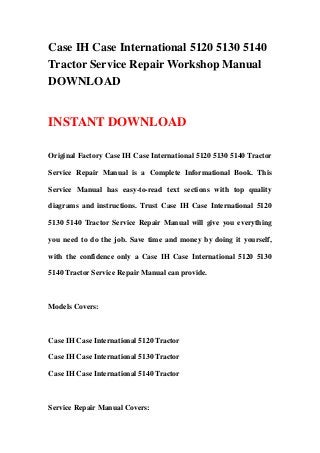 Case IH Case International 5120 5130 5140
Tractor Service Repair Workshop Manual
DOWNLOAD


INSTANT DOWNLOAD

Original Factory Case IH Case International 5120 5130 5140 Tractor

Service Repair Manual is a Complete Informational Book. This

Service Manual has easy-to-read text sections with top quality

diagrams and instructions. Trust Case IH Case International 5120

5130 5140 Tractor Service Repair Manual will give you everything

you need to do the job. Save time and money by doing it yourself,

with the confidence only a Case IH Case International 5120 5130

5140 Tractor Service Repair Manual can provide.



Models Covers:



Case IH Case International 5120 Tractor

Case IH Case International 5130 Tractor

Case IH Case International 5140 Tractor



Service Repair Manual Covers:
 