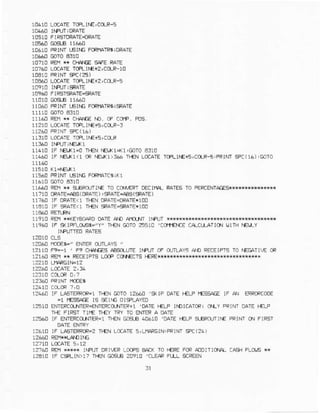 10610LCcalE rR lr.E,ccf,F-s
1T}410F{TNI USIIG FORI{AIR5IolAIE
10710FE * CFrAfGSA.E RAIE
1076! LCCAETeLtfE+2,ClaR-lo
1!€60 LoCATEToFLtf€+z, COr-S
1I]9AOFIR TsRAIE-9AIE
11060FRIM LEINGFCF|IAIR6!sFATE
11160 RErl** C|{.{EE f|:). CF CC[€. FDS
1r2r0 Loc4rE TCFLlf€fs,coJ-3
11310LocalE rml|E+s,ccrR
rr4r0 lF NEIK1-oTF€NfE[K1+<1'GL]TOa3:0
11440lF NE!x1<1CRI'El(!):€6 Ti€N LccATEToFLj|€+5,CCFS,FRINI9C(16),GOTo
1rs40 FRINrrst^E Fcilarf,sixl
cc)r[,ERroEci],lA].RAIE5To FERCENTA6ES{***r***4**{
11t10 oRATE-iEE(oRATE) ,aRAE.pS (*AIE )
rT?&I] IF OPAIE<1I}€N OFATE{RATE*1OO
11410IF 9arE<1 Tr€NFAIE-9aIE*100
1191CREffr*(ErcOA?o DATEAD |rnLl.T IiPUT r**r+*r*{{*
1r9eC iF 9<lFFaO,Es-"Y" TF€N@To 25s10 'Coi1'EJ.rECA-CLLAIIo! UITN NET,LY
IIFUTIEDRA'IEs
14110CLS
128&0rdE6=" ENIERoJnAYs "
IzlIO F'!-T ' F' CI.IAIEE A&OIUTE IIEN CF d'TAY5 AD RECEIF]S
'O
AEEAIIE OR
r?l6c Rar q RECEIFTSL0@ cc €cTs r€RE*xlHk**{N
J?4ANIF LASTEFRCR=ITTENCOTO12650 '*IF OA1E|€LF IE'SAEE IF A LCFCqCCi]E
=1 f€sa6E rs aElrc olgl,AYED
r2SIOENTERCO.,'ITEF+MIER'O-NTEF+1]OAJEI{LP IIOICAICR;OLYFFINTOATEI€LP
Ti€ FIRST TIt€ T}€/ TRY TOENTEPA OA1E
1660 lF ENT6TCOXTR=rn€r C{dB.0610 'oAlE i€r'P g-ePflJrriE PPINTCNFIRST
12618IF LA5TERRCR=2+€N LC.ATE5,LIV*GIN:PRINTCC(26)
r:760 F€fi }s l|Fln FRTLEP-Oes EAf( T0 f€FE FCFAlDrTlq!{ aaer FLO€ **
12410 IF csRLlN)l? llfN GGA ?0910 'CI-EARFIIL SCF€An
 