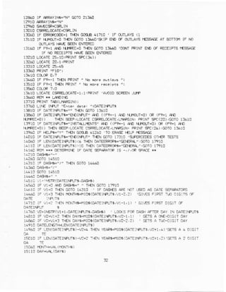 12490lF AFRAYIT|i=/'N"mTO?1360
1:010 CSR€LCCATE=C*LIN
13C60 lF RRcRcCOE=llF-N C{S-B 4171! ' lF iIUILAY9(1
131r! tF [anfi=o n€.1@IO t3A€U'S(rP aD cF OJTLAY€f'E56AtrEAT BoIrfi IF rD
OTLAYSHAIE€AN ENIERO
1316u lF F?=1 A D N.lFEc=o Il€N GOTo13660 'D0{r FRINI ErD 0F RECEIFTSf€ssAE
IF r.rl FECEIFISf{A,EeEN ENTmm
13210LCAiE 2s,10:PRTNT9C(f,4)r
132aOLoCATE20, I :PRINT
13l6U tF F9- 1 n€N PRINi 'rtr rofe olrlays ';
1S1C lF F9=1T}€NFRINi/,Na nofe rpce eis ";
13610LaCATEaSF&CfAlE-l,1.FRINT'A!OI0 5IFEN .Jrlfi
13?10FRINTIAA(LIAAGIN) I
13?60Llr€ rfPulEnre. d.r€: ,roAlEjfFrJT*
13€10 lF 0AtEINPlJra-"" +€N SoTO13610
13460 lF DAlEriA,.rt="EN r.AJP Ab 11F9=-1At]
^lfflJr=o)
CR {F9=1 !^t]
nt'FEr=o)) Tf€NEEEF;LCaAr€CSRELCaATE,LfSFGtN:FRINT5FC(20),COto 1:610
13tr0 lF 0alErfFlta=,rrETlr1JlENrg,A[ ((F9=-1 AONrt10.JT=0)CR(F9=1AD
^rrREcj)
) D€N e€EP,L(rATECSFeCCAI€,L|I'FGIN:PQrNr+C(2A):GOTOrf610
1960 IF r-€LFr="Y" T]€N Ga6€ 4t?Ao 'Io ER!sEr-Er-Pf€$AE
14010l. oarc-|€L-3- iDlrF ]l -f€l,ol0 r i,! iFERLEoEEo |€F lrrrs
14050rF LEl(DATElrAts).4 r€N 0ATEmRCFa='e€Fr" EOTo17910
14118rF tEN(OArElrFrJTs)r1Cr{f! OATEFRfiG"CE|€R{":.jTO 1?910
16310 :F oASe'/' n€N GOTO14n60
ra56a rF v1=0 aE opsrs=, " r.EN cnro 17r1c
14+F-F U.0 -r€ Crl-OL_31! lL O'€{9 4C a- F0 aS.a E;EfAFATCF!
r{+,!6 li ,'1'i E€{ ricN+rt+1B5(0ATElN:JTi,!1?,2) '61ESFlFst nD CIG:Ts.F
1471CrF v1=i-rfN HONILE-f1rD5(0ATEIMUIa,V]lir) ' Er-ESFIRSTDrGrr CF
1a?60r?=l[5m(vr+1,oAlElrqjr$,0p6fs) , Lca(5 Fe DAsfr!F]ER DAYrN DATEI!.PLJI6
l4Brs lF -?{i+2 Tr€NOAYsror(oArErfaJll,l? r,l) , GTS A Cr€{ic|r oAY
14€6clF 2-v1+: TEN DAYs{la6(DATEIr.FUr6,,2? ?) ' C€TSa II!-DIGIT oAY
14'10 DAiELA'EftI.B!( DAIEIIPI]T' )
:49{f rF LEN(0aTEjFUT$)-!2<r}€{ y€APa4tD6(DA',r€:Mln$,,J?+1,!)'ErSA 4 orG!i
15Cr0!F LEN(DATEIMUTS)-v2=7-{N YE-l{5.tsl06lCArErrFrrrgw+l,:)'FlS A 2 DlGlr
:5C6U qrl!!a4{rcN%)
 