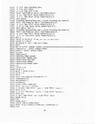 27.1! lF Z=3t r}€N FIGfllROllT|E{
?7430 tF Z)t6 mro ?4010
2E1C tF Z)LA TEN @rO 2776A
2- 0 .F1N- TAA(nl6PErN),BE(?).Tla(rllAFGiq lP
?lLrO tF 2-r l}{N FRINr r6tr6 Fmt4rFlsrA(zi2)
27tAD tF Z<>! r.EN rRrNI L6rf6 FCFTIA1Fa!IB(2,2)
276! Rlc{IlOrLIrE.€lc-TRO/f, lrE+1,LctAlE Rle{TRd,LlrE,FtiARGlli?
2 r0 PRrNI T,.A(Ffi!FGITU) ;er( 2) !T€(F}4.FGIM15< IP )
27€60 IF z=19 ft€N PRINI lEl|.E FCRmAfr9B(2,2)
27910 rF 2<)19 Tl€N FRrNl LEnC FCRr'rAtF2trB(2,2)
21160 @ro 2&rE 't€xr z
2€Or0 RrclflPq.L lfE* lcHrFd,Lr€+l ILocarE RrG{TRd[lr€,F
^RG!16?AOAOPFINT TAB(FI1AFGIIB)IBE(7)ITAE(FTAR6IN3T5<IF)J
2A118 lF Z=3) rl€N FR$fi L6t]C FrX|1AIFlliB(2,2)
2e160 iF 2<)37 11{N FRINTLErr6 F0RlclF?tiB(2,2)
2e240 IDCATE2a,2aiPRlNr
2Blr0 LCATE 2r,1,FRINI
24360 E=I(EY', rF ?t="" tr€N GorO 2gf,60
?EA4DRF]! * dJIPUT gJflAFY SCREE,|***KqNH{*
28510 LfiFRclr'?=rf, , sl'Fn scR€Ell FcRmI
23E60 9TAQI=?' 0JIFUT g:REEN FoFfAT
?4710 F@rArci!=ls'' !H$r,
2a?ao F0RPial0JFG"s** i r!t,
2E€10FCRMI0JR2*"86|, *{'
:E€60 FaRnlTOJRt6-"$H"
25910 FCFI4ATRATE+'i$*R r*$"
29T1CPRINT' PAIE€ O]FI]I '
2724CFRifrr TA€(j$FGlfr)STRIfGE(53,")
2944! LCCATESTAFI, LI'IA?GINnA
2 10 FFIM 'Per .d o'"63-90i
[g !P]NT 'y€rs,"r
2966n lF G1-1.1 EL:€ PPINPFonihs,"
?97?,nlF Ez-r
2t960 LOCAI€CSF!-lN,L|r4a6lr?A+]
:0c10 PRTNT/'Fr.n" rSTF6(Gl)+sTFs(G2*1)+STF6(G3r-1)i
 