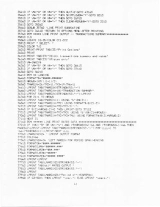 35410 !F B="O" m W-'c' rI€N CUIr.?!GOTO!:l1AO
B44O rF tF'C" e Vi='c' TI€{ 5(lpflq,83E'y':mro A3r0
rr{N @ro 26910
3sE60 lF w="Rr'
35t60 Gas-E E7A0 'LlrE FPINT3€R0!ThE
3E?1! GOTOf4160 'REITFNTOCFTII]I€ IEll] ATEF PRINIINE
35760 BEHrw* Ll^E Fl,trlNIOIFUI - nAE4aItOE srfipR
5A60 LocArE1o,€:C0L@ Ccr,CCz
36010FRINT:FPtMTAB133)'f.inr oprllnr'
3a110PRINrTAB(23)"(e).rts
361A0PRINTTAA(2:)"(R)ar$onr!"
:€?60 !F V6-"S" 0F V5='E" If€i GOro+410
363MF A-"R" F lB='.' rr{N colo 3?160
36r+0 FCRfLITTG'ar.raf,{*r**'
36518rRd,rs'INT((J1+1)/? )
3AS!40Tfq?CrN=24|n2-11 : rM3=r9:rM!=11
:641CLPFINIIAA(T'AIGIN)5
333.0 _Eof €(-.1AFE.- A TAE.a-(.r glBt!
36?18L?RINTTAA(TFARGIN)9TRIIES(53,'-')ILFFINr
36760 F.F Zr=1 rO
^ROJE141! LPRTNTlp8(',n1ArGlFl) r6rNE 'g'tE3(Zl):
L6a0 | cR:r T.B(rllaF6rN+rf2)r,slN6Fccf{aTrsrB{21,2)r
?Fe10LFFTNTia3rlrAFGIMrizrrr? r)"r"r
3ArA0rF R(Z1$RO,E,2)=!r{N !r+rNrjEOrOt711!
3?!1! LFFrM TrA(fteRGIN+Trr+ipE'r€trG 4&'ie$(21+fForr€)|
37040LFFTNTfuB(Tfl.FGtN+r.l?+Tl€+111)6trE FoRMrr$iB(Z!+rRC(S,2)
3?t6CREMH*#r L_lf€PFINTRAiEsDATAir*********x#
cF w.),b,) ao (9{nRo.E+?6))a3AD (r+Mo{Ef1)r44 rFJ!
F!rf5:2:rfFrNr,LFRt|lT TAB(lrArcrN)slFtiG$15r,""),FaF t!LL,t TC
{66-(9+r.F.l,6)}1),r_FPiI,rar LLLL
37?60 LeFGtV=26 LeFtM 9Lmn FSIr1T
3t:ar LrlrFEifca-34 ,LEir tltARG]NFCRPE t@ 9a l€srftr
3?410FCR|1AIO6='9E*F,*h*r'
'3?460FFfIATOJF$i'sq3r4 !s*'
3E10 FCRMTOJF2T-"$89,H*r'
l?56C FcPfAT0JF36=r,s$r*!"
37610 FCRT1AIRATE€=/'S|*r$Sn**'l
37710 !-RrM
-aA{L}loeG
I.e )sIF r|5s( s3, "-')
3?76C LPRIM rAA(4)" FArES Crrltn "
37410fR rNr rAB{r.frFcrrc )
37t10 LFFINI IAa( -fIAFGIMA)'P.f .d o1' rYEAFSFA!
37t60 tF G:-54-1 IlfN LFFINT"!aar,'i
 