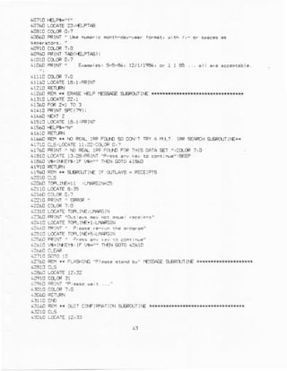 40760 LOCAT€?: 'I€LFTAA
61la6l]FRrNt ' rl.€ Me.ic n
lL0960PRINl TAE(I€LPTAE) I
4!!60 RlM, Exarores,5-5-8., 12t1tt99, c. 1l Fl6. . arl :r. aEEeptEbl..
?11!60LoaATEte, l,PRINI
4!2/,0 REM{N ERAE i€LP IES+E s-EROJTIIE
r1510LoCAIEtA,l,PRlNT
4!6A! RErir+ NDpEpL rRPFOXr SOoCN'T TFYA ELr IFR =€CrrH S.EFq'llrE**
a17r0cr;LccarE rr,z?.cce c,7
4176tr FRIM " rD a4 IFP FCt-nDFaF THIS DAIA gr
":CCLoe 7,0
41410 LccAlE L3,za.FRlN'l .o E.nr rue",€FF
i1e60 EI|l<EYs,lF c"" Tr€N BlTo.1360
r196C EEH* SBFCIT]NE IF OJTLAY5= FECEiPTS
42t]6lr iarRlrE=tl .!fllRclrts5
4Z1O FQINT' FRCR "
4?:10 LOCAIE TOFLII€, L]i14RGIN
!?:60 FRrNr "qri ars
4?610 LCCAIE Y€ !IE+1, LIIFFCIN
4?464 lFrM' "
4-10 I.lrATE I'P. !IE+S, LMACGIN
4:610 L.$=1|(EY6,lF w="" T|A! BlI0 42610
4?76[ €x ix rLASrrM EssACE Er€F(tIlrE *rr{f,*
43t6ORE]l** Orlr CarFrFnlTrar.rsrFROrTlf€ *k#*
 