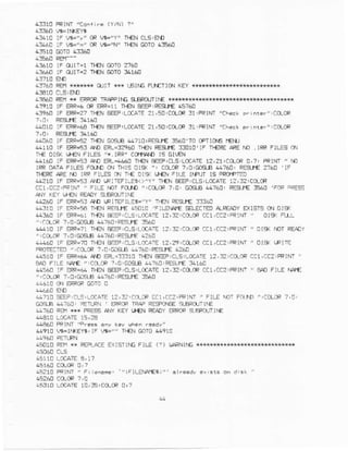 4f,J10FRINT"Coilirn {Y/N) ?"
41410 lF w-"y' cR W="Y" +€N CLs,$!
air610rF rtrrrT=1Tr€NGoTo2710
!f,660 lF drt-2 Tt€N @TO:4160
4f7A0 AEH*{{r** 0liT ** !6lfc F$fTld.{ KEYffi
a:a10 clsiEM
4]€60 REI !* EPRCFTRAFPINES€FO]TINE T**Hi**N**I
Al9l0 lF ERF-6CREFR=II +EN e€EP,REsrE !s7&l
A3960IF ERR=27+EN EEEP.LMA'IE21,sO.CCLCRf,1'FRIN'
,1!010iF EPR-€A+€N SEEF,LCCATE21,50,CeCF3iiFR]NT,rcts.ErDf'n..rrr:acLrlF
4h06c tF ERH? n{N GCSB @?ro:iEsJ€ F60'r0 CPrIO€ f€f!
c Tl€N REgr€ :3!10'lF n€RE ACEM .IRF FrLsSaN
rf€ Dlg( u€N FILE5 "* IRP' CotI.rAfOrS Gl€N
4160 IF SF-93 A{l mL-4!6O lF€r'rE€EPICLS'LC(A1Er2,z1:CCLCp0,7' FRINI " MJ
rRROATAFrLESFdJOO{ IHls Ol9( ". CO_m?,O.G€3.4?60, REs}€ 2?60 lF
rlER€ lreE m liR .rrss or T!€ Drg r"r€N
-ff44?10IF ERR=5:AD IFIIEF].85o!Y' II€N B€EP:CLSLC{ATEl?,:2.CCOR
, FiLE Nbr FCrJO",ClrCR 7,0, m9! 41760,RESJ€ 35a,0'FtF =FEsS
^A'
(EY UTN FF4DYS€F T'I|€
.!2I,0 tF ER53 AO [FtTEitLag-'y" r.!€n iEql€ f]:60
.43I0 IF EFR;:AT}ENRi-SL€ A5D1O]FILEAE sEL€CIOAREADYEX]5I5 d.I DI5K
4L*C tF FR4r rlEN E€iF,CL! !.fATE l?i:zlCl)LCFaC1,CC2:!F!NT" oiq FrrL
":.1re t,o:Gaq.B 47ao'FEanE 866
@r0 lF EFR=?Ln€N EEEFj(s,LC(Art :2,3?,acrta CC1,cc?.PFINi" C19<i]nT REtDr
TEt EiEF,cLsLcfAIE 1?,2e:ctucRccL,cc? FRINr" 0l* FllE-
FROTECTFJ",iCCR ?,!,Ca€rA 57A0,FEgl€ {?4!
a6r0 lF ERR=6arN] €4.31f,10 Tr€NPEP.C!S'LO:-|E 12,?,Cr:tC c:t,CC2'PRINI
,]c(f,tF,,E;cDs€ 4a?6|iREE|}€f41A0
4!-c!0 IF:FR=6n TFFJBEEFLCLS,L,ICATE12,32aO-oRCEl,aaz,FRIflr" BA0FILE rl+€
':aftcR f,o,GcElE 447ACIREsLr€:640
4.510 q! eR@ e)rc c
.4710 tsEEP,c-5,LCCATE12,:2'tcr..arFCaL,[C?iFRlNT' F]LE riOTFftn! 'lacLlF ?,0
GO€IB44'A'] FETL]FI]' EFFOFIF.AFRESFCI'IS6LEROITINE
47&] A **J FPESsF|w K€YLT€NF€ADYEPPOP]'FOIiIIE
44e60PFINr "rr!3s
&91! L?E*lr.(Eya i lF r,16=,, r!€N GoTo44910
.sorc F€r.*r F€FracEsrr$rrG Flr€ (?) r,,FRNlrGx{x{f,*
'"rFrLgMrE$i"'
1-10 LaTATE10,35jICLC,R0,?
 