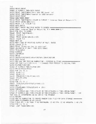 s{€rl] lF NIRRS)1n€N C$105:J10
54910FRIMrTAe(ffrAA+4)'0nryoie tRR1d!^d i/
54960FRINI rAA(m€+4)"searEFrn t000 p.r.enr'
sso60 oQs.!tn** r1'{{/
55114FRINTIAa(MI€-5) T.CoLCR0,?,FRINI ' rnrer^ar F.re
5la0 PRINTr6lfE mi t(1) I
5s21CFRiNr' 7.,,C(L])R?,4
56260 GOTo5€710
563T9 REI'--PRINI I,ILTIPI€ RA]Es 'IO SCreEN*r*{r**{*k
s5:JA002r-, rnrlri: R.re .r Rpilfn Na, r = ljsi.*fri P
55440 PRINTIAAIHT4-€) I
565A0 PRTNTrEtrE 02rr22,1(22)
q5-10 oEif_ Eo 0F.otrLc o a - o 1I-. oATEq
55€10 FPINI /Press any key ii Eonrii!€/
5€€60 t6.lMEYs: IF |r9r" l€N GaTog5&!0
El,I10 ORATE+]$IDRAiE. iFV=F
'FErJiFV:
IRR:FIPST]FR
rFR rE9TltG q€Pa{rli€ SCBFE|GGlrTCf€s *,|**kw*
:*260
-rF
FiF{Y),(Y/100)/(r+1 y CilAEs sRCi FEpIEIT iO oECl|rA F.Ft1
s6310 Rr=FM(FIRSIIFR)
s6l*0 lF NIFR5)o rf€N Rl=FF( lRFl
s64r0 PP1-0:FP2:0:F3-O
51610 FPA.BZlR1^((81-f 1)*r<1/r2)
5:€10 T0T4trTLAYs=T0TCr(JiLAvE+e(r ,? )
!6910cro_ER=pBg((rorpf rLAYs* .05))
(':,P)Cr'}Fi m T|FJ<0TOtER:1)r{N rRRl$='rO€-
570&0 IF NIR{S>OA^D (TT'FV)DTO-EPCRIPV<OIftEFX_L) Ir€N IRFzG'IOE'. IRR
+T4TBIC IS ]NIERFRETEDAS
E?160 e! k glF'Cr.ril€ TOCFEATERAMCi10r9( F!L! FoF 0ArA STCFpGE**+*{**}x
9?210 l}a.l FILFAIE$ A5 *3 LEN=::
at260 Frs.D *3, 1 !S i!GS, 9 A5 ffirlNjfi, 10 d5 DTr, l? AS A|fllNrr, 1 A5 LFs
57160 LSF-IrAGg.CrFg(17€)
 