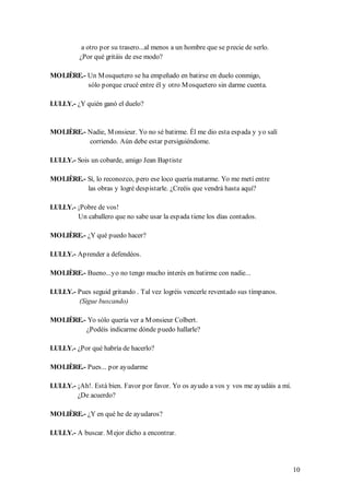 a otro por su trasero...al menos a un hombre que se precie de serlo.
          ¿Por qué gritáis de ese modo?

MOLIÈRE.- Un M osquetero se ha empeñado en batirse en duelo conmigo,
          sólo porque crucé entre él y otro M osquetero sin darme cuenta.

LULLY.- ¿Y quién ganó el duelo?


MOLIÈRE.- Nadie, M onsieur. Yo no sé batirme. Él me dio esta espada y yo salí
          corriendo. Aún debe estar persiguiéndome.

LULLY.- Sois un cobarde, amigo Jean Baptiste

MOLIÈRE.- Sí, lo reconozco, pero ese loco quería matarme. Yo me metí entre
          las obras y logré despistarle. ¿Creéis que vendrá hasta aquí?

LULLY.- ¡Pobre de vos!
        Un caballero que no sabe usar la espada tiene los días contados.

MOLIÈRE.- ¿Y qué puedo hacer?

LULLY.- Aprender a defendéos.

MOLIÈRE.- Bueno...yo no tengo mucho interés en batirme con nadie...

LULLY.- Pues seguid gritando . Tal vez logréis vencerle reventado sus tímpanos.
        (Sigue buscando)

MOLIÈRE.- Yo sólo quería ver a M onsieur Colbert.
         ¿Podéis indicarme dónde puedo hallarle?

LULLY.- ¿Por qué habría de hacerlo?

MOLIÈRE.- Pues... por ayudarme

LULLY.- ¡Ah!. Está bien. Favor por favor. Yo os ayudo a vos y vos me ayudáis a mí.
        ¿De acuerdo?

MOLIÈRE.- ¿Y en qué he de ayudaros?

LULLY.- A buscar. M ejor dicho a encontrar.




                                                                                     10
 