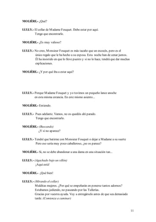 MOLIÈRE.- ¿Qué?

LULLY.- El collar de M adame Fouquet. Debe estar por aquí.
        Tengo que encontrarlo.

MOLIÉRE.- ¿Es muy valioso?

LULLY.- No creo, M onsieur Fouquet es más tacaño que un escocés, pero es el
        único regalo que le ha hecho a su esposa. Esta noche han de cenar juntos.
        Él ha insistido en que lo lleve puesto y si no lo hace, tendrá que dar muchas
        explicaciones.

MOLIÈRE.- ¿Y por qué iba a estar aquí?




LULLY.- Porque M adame Fouquet y yo tuvimos un pequeño lance anoche
        en esta misma estancia. En este mismo asiento...

MOLIÈRE.- Entiendo.

LULLY.- Pues adelante. Vamos, no os quedéis ahí parado.
        Tengo que encontrarlo.

MOLIÈRE.- (Buscando)
         ¿Y si no aparece?

LULLY.- Tendré que batirme con M onsieur Fouquet o dejar a M adame a su suerte
        Pero eso sería muy poco caballeroso, ¿no os parece?

MOLIÈRE.- Si, no se debe abandonar a una dama en una situación tan...

LULLY.- (Agachado bajo un sillón)
         ¡Aquí está!

MOLIÈRE.- .¡Qué bien!

LULLY.- (Mirando el collar)
        M alditas mujeres. ¿Por qué se empeñarán en ponerse tantos adornos?
        Estabamos jodiendo, no paseando por las Tullerías.
        Gracias por vuestra ayuda. Voy a entregárselo antes de que sea demasiado
        tarde. (Comienza a caminar)


                                                                                        11
 
