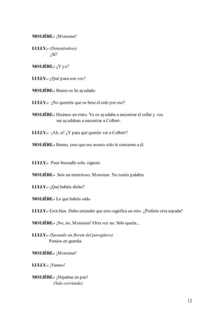 MOLIÈRE.- ¡M onsieur!

LULLY.- (Deteniéndose)
        ¿Sí?

MOLIÈRE.- ¿Y yo?

LULLY.- ¿Qué pasa con vos?

MOLIÈRE.- Bueno os he ayudado.

LULLY.- ¿No querréis que os bese el culo por eso?

MOLIÈRE.- Hicimos un trato. Yo os ayudaba a encontrar el collar y vos
          me ayudabais a encontrar a Colbert.

LULLY.- ¡Ah, sí! ¿Y para qué queréis ver a Colbert?

MOLIÈRE.- Bueno, creo que ese asunto sólo le concierne a él.


LULLY.- Pues buscadle solo, signore.

MOLIÈRE.- Sois un mentiroso, M onsieur. No tenéis palabra.

LULLY.- ¿Qué habéis dicho?

MOLIÈRE.- Lo que habéis oído.

LULLY.- Está bien. Debo entender que esto significa un reto. ¿Preferís otra espada?

MOLIÈRE.- ¡No, no, M onsieur! Otra vez no. Sólo quería...

LULLY.- (Sacando un florete del paragüero)
       Ponéos en guardia

MOLIÈRE.- ¡M onsieur!

LULLY.- ¡Vamos!

MOLIÈRE.- ¡Dejadme en paz!
        (Sale corriendo)


                                                                                      12
 