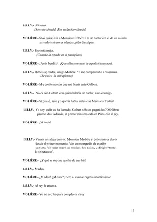 LULLY.- (Riendo)
       ¡Sois un cobarde! ¡Un auténtico cobarde!

MOLIÈRE.- Sólo quiero ver a M onsieur Colbert. He de hablar con él de un asunto
          privado y si eso es ofender, pido disculpas.

LULLY.- Eso está mejor.
         (Guarda la espada en el paragüero)

MOLIÈRE.- ¡Jesús bendito!. ¡Que afán por sacar la espada tienen aquí.

LULLY.- Debéis aprender, amigo M olière. Yo me comprometo a enseñaros.
           (Se rasca la entrepierna)

MOLIÈRE.- M e conformo con que me llevéis ante Colbert.

LULLY.- No es con Colbert con quien habréis de hablar, sino conmigo.

MOLIÈRE.- Sí, ya sé, pero yo quería hablar antes con M onsieur Colbert.

LULLY.- Yo soy quién os ha llamado. Colbert sólo os pagará las 7000 libras
         prometidas. Además, el primer ministro está en París, con el rey.

MOLIÈRE.- ¡M ierda!




LULLY.- Vamos a trabajar juntos, M onsieur M olière y debemos ser claros
        desde el primer momento. Vos os encargaréis de escribir
        la pieza. Yo compondré las músicas, los bailes, y dirigiré “tutto
       lo spectacolo”.

MOLIÈRE.- ¿Y qué se supone que he de escribir?

LULLY.- M edea.

MOLIÈRE.- ¿M edea? ¿M edea? ¡Pero si es una tragedia aburridísima!

LULLY.- Al rey le encanta.

MOLIÈRE.- Yo no escribo para complacer al rey.




                                                                                  13
 