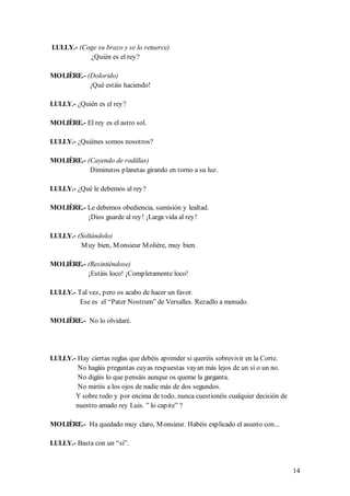 LULLY.- (Coge su brazo y se lo retuerce)
           ¿Quién es el rey?

MOLIÈRE.- (Dolorido)
           ¡Qué estáis haciendo!

LULLY.- ¿Quién es el rey?

MOLIÈRE.- El rey es el astro sol.

LULLY.- ¿Quiénes somos nosotros?

MOLIÈRE.- (Cayendo de rodillas)
           Diminutos planetas girando en torno a su luz.

LULLY.- ¿Qué le debemos al rey?

MOLIÈRE.- Le debemos obediencia, sumisión y lealtad.
          ¡Dios guarde al rey! ¡Larga vida al rey!

LULLY.- (Soltándolo)
         M uy bien, M onsieur M olière, muy bien.

MOLIÈRE.- (Resintiéndose)
          ¡Estáis loco! ¡Completamente loco!

LULLY.- Tal vez, pero os acabo de hacer un favor.
        Ese es el “Pater Nostrum” de Versalles. Rezadlo a menudo.

MOLIÈRE.- No lo olvidaré.




LULLY.- Hay ciertas reglas que debéis aprender si queréis sobrevivir en la Corte.
        No hagáis preguntas cuyas respuestas vayan más lejos de un sí o un no.
        No digáis lo que pensáis aunque os queme la garganta.
        No miréis a los ojos de nadie más de dos segundos.
       Y sobre todo y por encima de todo, nunca cuestionéis cualquier decisión de
       nuestro amado rey Luis. ” lo capite” ?

MOLIÈRE.- Ha quedado muy claro, M onsieur. Habéis explicado el asunto con...

LULLY.- Basta con un “sí”.


                                                                                    14
 