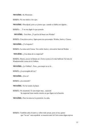 MOLIÈRE.- Sí, M onsieur.

LULLY.- No me miréis a los ojos.

MOLIÈRE.- Disculpad, pero yo pienso que cuando se habla con alguien...

LULLY.- …Y no me digáis lo que pensáis

 MOLIÈRE.- Esta bien. ¿Y qué he de hacer con M edea?

LULLY.- Una pieza corta y ligera para tres personajes: M edea, Jasón y Creusa.

MOLIÈRE.- ¿Y el reparto?

LULLY.- La reina será Creusa. Vos seréis Jasón y otra actriz hará de M edea .

MOLIÈRE.- ¿Una dama de su majestad?

LULLY.- Bueno, pocos la llaman así. Zorra o puta es lo más habitual. Se trata de
M ademoiselle Louise de la Vallière.

MOLIÈRE.- ¡La Vallière!...Pero, ¿esa mujer no es la…

LULLY.- ¿La protegida del rey?

MOLIÈRE.- ¡Eso es!

LULLY.- ¿La conocéis?

MOLIÈRE.- No he tenido el placer.

LULLY.- Os encantará. Es una mujer muy...especial.
        Su majestad tiene mucho interés en que figure en la función.

MOLIÈRE.- Pero la reina no lo permitirá. La odia.




LULLY.- También odia el teatro y sobre todo actuar, pero el rey quiere
        que “la sua” vaca española se muestre ante la Corte como digna esposa


                                                                                   15
 