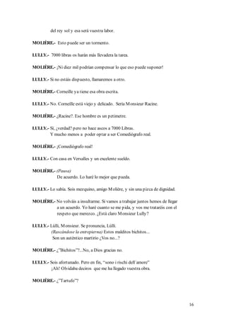 del rey sol y esa será vuestra labor.

MOLIÈRE.- Esto puede ser un tormento.

LULLY.- 7000 libras os harán más llevadera la tarea.

MOLIÈRE.- ¡Ni diez mil podrían compensar lo que eso puede suponer!

LULLY.- Si no estáis dispuesto, llamaremos a otro.

MOLIÈRE.- Corneille ya tiene esa obra escrita.

LULLY.- No. Corneille está viejo y delicado. Sería M onsieur Racine.

MOLIÈRE.- ¿Racine?. Ese hombre es un petimetre.

LULLY.- Sí, ¿verdad? pero no hace ascos a 7000 Libras.
        Y mucho menos a poder optar a ser Comediógrafo real.

MOLIÈRE.- ¡Comediógrafo real!

LULLY.- Con casa en Versalles y un excelente sueldo.

MOLIÈRE.- (Pausa)
          De acuerdo. Lo haré lo mejor que pueda.

LULLY.- Lo sabía. Sois mezquino, amigo M olière, y sin una pizca de dignidad.

MOLIÈRE.- No volváis a insultarme. Si vamos a trabajar juntos hemos de llegar
          a un acuerdo. Yo haré cuanto se me pida, y vos me trataréis con el
          respeto que merezco. ¿Está claro M onsieur Lully?

LULLY.- Lúlli, M onsieur. Se pronuncia, Lúlli.
        (Rascándose la entrepierna) Estos malditos bichitos...
         Son un auténtico martirio ¿Vos no...?

MOLIÈRE.- ¿”Bichitos”?...No, a Dios gracias no.

LULLY.- Sois afortunado. Pero en fin, “sono i rischi dell´amore”
         ¡Ah! Olvidaba deciros que me ha llegado vuestra obra.

MOLIÈRE.- ¿”Tartufo”?




                                                                                16
 