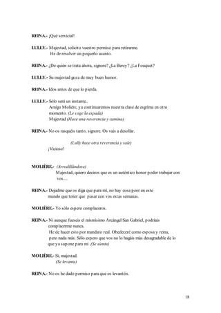 REINA.- ¡Qué servicial!

LULLY.- M ajestad, solicito vuestro permiso para retirarme.
        He de resolver un pequeño asunto.

REINA.- ¿De quién se trata ahora, signore? ¿La Bercy? ¿La Fouquet?

LULLY.- Su majestad goza de muy buen humor.

REINA.- Idos antes de que lo pierda.

LULLY.- Sólo será un instante..
        Amigo M olière, ya continuaremos nuestra clase de esgrima en otro
        momento. (Le coge la espada)
        M ajestad (Hace una reverencia y camina)

REINA.- No os rasquéis tanto, signore. Os vais a desollar.

                     (Lully hace otra reverencia y sale)
         ¡Vicioso!


MOLIÈRE.- (Arrodillándose)
          M ajestad, quiero deciros que es un auténtico honor poder trabajar con
          vos....

REINA.- Dejadme que os diga que para mí, no hay cosa peor en este
       mundo que tener que pasar con vos estas semanas.

MOLIÈRE.- Yo sólo espero complaceros.

REINA.- Ni aunque fueseis el mismísimo Arcángel San Gabriel, podríais
        complacerme nunca.
        He de hacer esto por mandato real. Obedeceré como esposa y reina,
        pero nada más. Sólo espero que vos no lo hagáis más desagradable de lo
       que ya supone para mí .(Se sienta)

MOLIÈRE.- Sí, majestad.
          (Se levanta)

REINA.- No os he dado permiso para que os levantéis.




                                                                                   18
 
