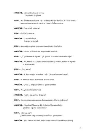 MOLIÈRE.- (Arrodillándose de nuevo)
           Disculpad, M ajestad.

REINA.- No olvidéis nunca quién soy, ni el respeto que merezco. No os atreváis a
       tratarme como a una de vuestras zorras o lo lamentareis.

MOLIÈRE.- Descuidad, majestad.

REINA.- Podéis levantaros.

MOLIÈRE.- (Levantándose)
          Gracias, M ajestad.

REINA.- Ya podéis empezar con vuestros embustes de cómico.

MOLIÈRE.- Bueno, en verdad aún no podemos empezar.

REINA.- ¿Y qué hemos de esperar?. ¿A que las M usas os canten a la oreja?

MOLIÈRE.- No, M ajestad. Aún no tenemos la obra y además, hemos de esperar
         a la otra actriz.

REINA.- ¿Otra actriz?

MOLIÈRE.- Sí. Eso me dijo M onsieur Lully. ¿Nos os lo comunicaron?

REINA.- A mí nadie me ha dicho nada de otra actriz.

MOLIÈRE.- ¿No?. ¿Tampoco sabéis de quién se trata?

REINA.- No. ¿Acaso lo sabéis vos?

MOLIÈRE.- ¡Lully, eres un hijo de perra!

REINA.- En eso estamos de acuerdo. Pero decidme. ¿Qué es todo esto?

MOLIÈRE.- Disculpad M ajestad. He de hablar M onsieur Lully,
         ¿podríais esperar un momento?

REINA.- ¿Yo, esperar?.
       ¿Creéis que no tengo nada mejor que hacer que esperar?

MOLIÈRE.- Sólo será un instante. He de aclarar una cosa con M onsieur Lully


                                                                                   19
 