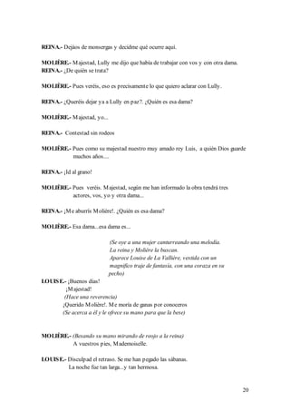 REINA.- Dejáos de monsergas y decidme qué ocurre aquí.

MOLIÈRE.- M ajestad, Lully me dijo que había de trabajar con vos y con otra dama.
REINA.- ¿De quién se trata?

MOLIÈRE.- Pues veréis, eso es precisamente lo que quiero aclarar con Lully.

REINA.- ¿Queréis dejar ya a Lully en paz?. ¿Quién es esa dama?

MOLIÈRE.- M ajestad, yo...

REINA.- Contestad sin rodeos

MOLIÈRE.- Pues como su majestad nuestro muy amado rey Luis, a quién Dios guarde
          muchos años....

REINA.- ¡Id al grano!

MOLIÈRE.- Pues veréis. M ajestad, según me han informado la obra tendrá tres
          actores, vos, yo y otra dama...

REINA.- ¡M e aburrís M olière!. ¿Quién es esa dama?

MOLIÈRE.- Esa dama...esa dama es...

                             (Se oye a una mujer canturreando una melodía.
                             La reina y Molière la buscan.
                             Aparece Louise de La Vallière, vestida con un
                             magnifico traje de fantasía, con una coraza en su
                             pecho)
LOUIS E.- ¡Buenos días!
         ¡M ajestad!
        (Hace una reverencia)
       ¡Querido M olière!. M e moría de ganas por conoceros
       (Se acerca a él y le ofrece su mano para que la bese)


MOLIÈRE.- (Besando su mano mirando de reojo a la reina)
          A vuestros pies, M ademoiselle.

LOUIS E.- Disculpad el retraso. Se me han pegado las sábanas.
          La noche fue tan larga...y tan hermosa.


                                                                                    20
 