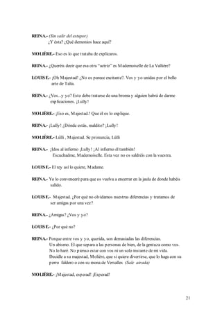 REINA.- (Sin salir del estupor)
       ¿Y ésta? ¿Qué demonios hace aquí?

MOLIÈRE.- Eso es lo que trataba de explicaros.

REINA.- ¿Queréis decir que esa otra “actriz” es M ademoiselle de La Vallière?

LOUIS E.- ¡Oh M ajestad! ¿No os parece excitante?. Vos y yo unidas por el bello
          arte de Talía.

REINA.- ¿Vos...y yo? Esto debe tratarse de una broma y alguien habrá de darme
         explicaciones. ¡Lully!

MOLIÈRE.- ¡Eso es, M ajestad.! Que él os lo explique.

REINA.- ¡Lully! ¿Dónde estás, maldito? ¡Lully!

MOLIÈRE.- Lúlli , M ajestad. Se pronuncia, Lúlli

REINA.- ¡Idos al infierno ¡Lully! ¡Al infierno él también!
          Escuchadme, M ademoiselle. Esta vez no os saldréis con la vuestra.

LOUIS E.- El rey así lo quiere, M adame.

REINA.- Yo lo convenceré para que os vuelva a encerrar en la jaula de donde habéis
         salido.

LOUIS E.- M ajestad. ¿Por qué no olvidamos nuestras diferencias y tratamos de
         ser amigas por una vez?

REINA.- ¿Amigas? ¿Vos y yo?

LOUIS E.- ¿Por qué no?

REINA.- Porque entre vos y yo, querida, son demasiadas las diferencias.
        Un abismo. El que separa a las personas de bien, de la gentuza como vos.
        No lo haré. No pienso estar con vos ni un solo instante de mi vida.
        Decidle a su majestad, M olière, que si quiere divertirse, que lo haga con su
        perro faldero o con su mona de Versalles (Sale airada)

MOLIÈRE.- ¡M ajestad, esperad! ¡Esperad!




                                                                                        21
 