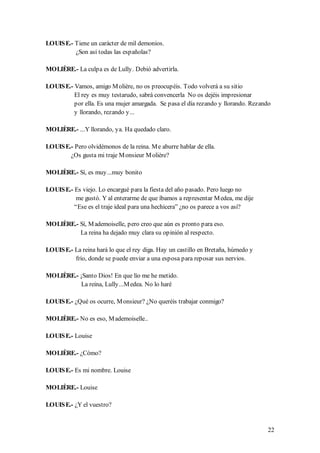 LOUIS E.- Tiene un carácter de mil demonios.
          ¿Son así todas las españolas?

MOLIÈRE.- La culpa es de Lully. Debió advertirla.

LOUIS E.- Vamos, amigo M olière, no os preocupéis. Todo volverá a su sitio
          El rey es muy testarudo, sabrá convencerla No os dejéis impresionar
          por ella. Es una mujer amargada. Se pasa el día rezando y llorando. Rezando
          y llorando, rezando y...

MOLIÈRE.- ...Y llorando, ya. Ha quedado claro.

LOUIS E.- Pero olvidémonos de la reina. M e aburre hablar de ella.
        ¿Os gusta mi traje M onsieur M olière?

MOLIÈRE.- Sí, es muy...muy bonito

LOUIS E.- Es viejo. Lo encargué para la fiesta del año pasado. Pero luego no
          me gustó. Y al enterarme de que íbamos a representar M edea, me dije
          “Ese es el traje ideal para una hechicera” ¿no os parece a vos así?

MOLIÈRE.- Sí, M ademoiselle, pero creo que aún es pronto para eso.
          La reina ha dejado muy clara su opinión al respecto.

LOUIS E.- La reina hará lo que el rey diga. Hay un castillo en Bretaña, húmedo y
          frío, donde se puede enviar a una esposa para reposar sus nervios.

MOLIÈRE.- ¡Santo Dios! En que lío me he metido.
           La reina, Lully...M edea. No lo haré

LOUIS E.- ¿Qué os ocurre, M onsieur? ¿No queréis trabajar conmigo?

MOLIÈRE.- No es eso, M ademoiselle..

LOUIS E.- Louise

MOLIÈRE.- ¿Cómo?

LOUIS E.- Es mi nombre. Louise

MOLIÈRE.- Louise

LOUIS E.- ¿Y el vuestro?


                                                                                   22
 