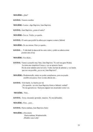 MOLIÈRE.- ¿Qué?

LOUIS E.- Vuestro nombre

MOLIÈRE.- Louise...digo Baptiste, Jean Baptiste.

LOUIS E.- Jean Baptiste, ¿como el santo?

MOLIÈRE.- Eso es. Veréis, yo quería..

LOUIS E.- El santo que perdió la cabeza por negarse a amar a Salomé

MOLIÈRE.- Sí, ese mismo. Pero yo quería...

LOUIS E.-... Y ella bailó la danza de los siete velos y pidió su cabeza como
          premio ante el rey

MOLIÈRE.- Eso dicen...

LOUIS E.- Vamos a pasarlo muy bien, Jean Baptiste. Yo seré una gran M edea.
          La reina una simpática Creusa y vos un apuesto Jasón
          He de estar radiante ante la Corte. Todos me han de admirar y vos haréis
          que eso sea posible, ¿no es así, Jean Baptiste?

MOLIÈRE.- M ademoiselle, siento no poder complaceros, pero no puedo
          escribir esta pieza. Esto va más allá de mis...

LOUIS E.- Sí lo haréis. Lo haréis por mí.
          ¿No querréis ser otro Jean Baptiste frente a Salomé, verdad?
           No me gustaría ese final para alguien tan encantador como vos.

MOLIÈRE.- Pero...

LOUIS E.- Estoy deseando aprender, maestro. No me defraudéis.

MOLIÈRE.- Pero... pero...

LOUIS E.- Hasta mañana, Jean Baptiste.(Sale)

MOLIÈRE.- (Desolado)
            Hasta mañana, M ademoiselle.
           ¡M aldito seas Lully!


                                                                                     23
 
