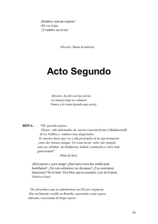 ¡M alditas sean las mujeres!
            (En voz baja)
             ¡Y maldito sea el rey!




                           (Oscuro. Suena la música)




                 Acto Segundo

                    (Oscuro. Se abre un haz de luz.
                   La música baja su volumen.
                   Vemos a la reina leyendo una carta)




REINA.-      “Mi querida esposa:
              Hemos sido informados de vuestra reacción frente a Mademoiselle
            de La Vallière y estamos muy disgustados.
            Es nuestro deseo que vos y ella participéis en la representación
           como dos buenas amigas. Un reina ha de saber dar ejemplo
          ante sus súbditos de obediencia, lealtad, contención y sobre todo
          generosidad”
                            (Deja de leer)

     ¡M al esposo y peor amigo! ¿Qué nueva treta has urdido para
     humillarme?. ¿No son suficientes tus devaneos? ¿Tus constantes
     desprecios? No lo haré. Vive Dios que no accederé, Luis de Francia.
     (Vuelve a leer)


    “Os advertimos que no admitiremos un NO por respuesta.
    Hay un húmedo castillo en Bretaña, esperando a una esposa
   alterada y necesitada de largo reposo



                                                                                24
 