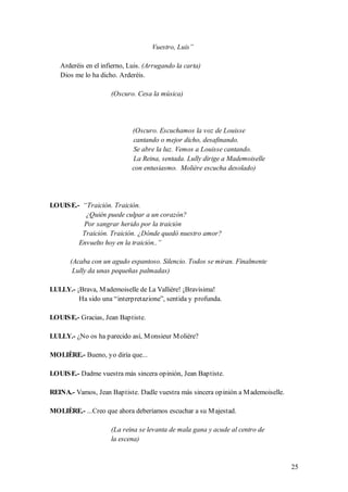 Vuestro, Luis”

   Arderéis en el infierno, Luis. (Arrugando la carta)
   Dios me lo ha dicho. Arderéis.

                     (Oscuro. Cesa la música)




                             (Oscuro. Escuchamos la voz de Louisse
                             cantando o mejor dicho, desafinando.
                             Se abre la luz. Vemos a Louisse cantando.
                             La Reina, sentada. Lully dirige a Mademoiselle
                             con entusiasmo. Molière escucha desolado)




LOUIS E.- “Traición. Traición.
           ¿Quién puede culpar a un corazón?
          Por sangrar herido por la traición
          Traición. Traición. ¿Dónde quedó nuestro amor?
         Envuelto hoy en la traición..”

       (Acaba con un agudo espantoso. Silencio. Todos se miran. Finalmente
        Lully da unas pequeñas palmadas)

LULLY.- ¡Brava, M ademoiselle de La Vallière! ¡Bravísima!
         Ha sido una “interpretazione”, sentida y profunda.

LOUIS E.- Gracias, Jean Baptiste.

LULLY.- ¿No os ha parecido así, M onsieur M olière?

MOLIÈRE.- Bueno, yo diría que...

LOUIS E.- Dadme vuestra más sincera opinión, Jean Baptiste.

REINA.- Vamos, Jean Baptiste. Dadle vuestra más sincera opinión a M ademoiselle.

MOLIÈRE.- ...Creo que ahora deberíamos escuchar a su M ajestad.

                     (La reina se levanta de mala gana y acude al centro de
                     la escena)



                                                                                   25
 