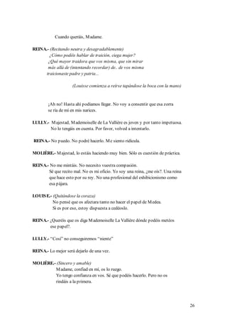 Cuando queráis, M adame.

REINA.- (Recitando neutra y desagradablemente)
        ¿Cómo podéis hablar de traición, ciega mujer?
       ¿Qué mayor traidora que vos misma, que sin mirar
       más allá de (intentando recordar) de.. de vos misma
      traicionaste padre y patria...

                     (Louisse comienza a reírse tapándose la boca con la mano)


        ¡Ah no! Hasta ahí podíamos llegar. No voy a consentir que esa zorra
        se ría de mí en mis narices.

LULLY.- M ajestad, M ademoiselle de La Vallière es joven y por tanto impetuosa.
        No lo tengáis en cuenta. Por favor, volved a intentarlo.

REINA.- No puedo. No podré hacerlo. M e siento ridícula.

MOLIÈRE.- M ajestad, lo estáis haciendo muy bien. Sólo es cuestión de práctica.

REINA.- No me mintáis. No necesito vuestra compasión.
       Sé que recito mal. No es mi oficio. Yo soy una reina, ¿me oís?. Una reina
       que hace esto por su rey. No una profesional del exhibicionismo como
       esa pájara.

LOUIS E.- (Quitándose la coraza)
          No pensé que os afectara tanto no hacer el papel de M edea.
          Si es por eso, estoy dispuesta a cedéoslo.

REINA.- ¿Queréis que os diga M ademoiselle La Vallière dónde podéis metéos
        ese papel?.

LULLY.- “Cosí” no conseguiremos “niente”

REINA.- Lo mejor será dejarlo de una vez.

MOLIÈRE.- (Sincero y amable)
         M adame, confiad en mí, os lo ruego.
         Yo tengo confianza en vos. Sé que podéis hacerlo. Pero no os
         rindáis a la primera.




                                                                                   26
 