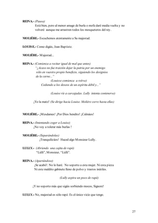 REINA.- (Pausa)
        Está bien, pero al menor amago de burla o mofa daré media vuelta y no
        volveré aunque me arrastren todos los mosqueteros del rey.

MOLIÈRE.- Escuchemos atentamente a Su majestad.

LOUIS E.- Como digáis, Jean Baptiste.

MOLIÈRE.- M ajestad...

REINA.- (Comienza a recitar igual de mal que antes)
        “¿Acaso no fue traición dejar la patria por un enemigo
         sólo en vuestro propio beneficio, siguiendo los designios
         de la carne...”
                     (Louisse comienza a reírse)
             Cediendo a los deseos de un espíritu débil y...”

                     (Louise ríe a carcajadas. Lully intenta contenerse)

        ¡Yo la mato! (Se dirige hacia Louise. Molière corre hasta ellas)


MOLIÈRE.- ¡M esdames! ¡Por Dios bendito! ¡Calmáos!

REINA.- (Intentando coger a Louise)
       ¡No voy a tolerar más burlas !

MOLIÈRE.- (Separándolas)
          ¡Tranquilizáos! Haced algo M onsieur Lully.

LULLY.- (Abriendo una cajita de rapé)
        “Lúlli”, M onsieur, “Lúlli”.

REINA.- (Apartándose)
       ¡Se acabó!. No lo haré. No soporto a esta mujer. Ni esta pieza
       Ni este maldito gabinete lleno de polvo y trastos inútiles.

                            (Lully aspira un poco de rapé)

       ¡Y no soporto más que sigáis sorbiendo mocos, Signore!

LULLY.- No, majestad es sólo rapé. Es el único vicio que tengo.




                                                                                27
 