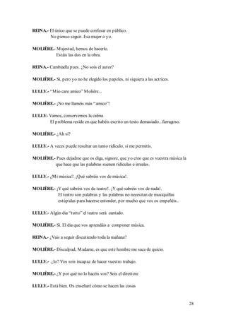 REINA.- El único que se puede confesar en público.
        No pienso seguir. Esa mujer o yo.

MOLIÈRE.- M ajestad, hemos de hacerlo.
          Estáis las dos en la obra.

REINA.- Cambiadla pues. ¿No sois el autor?

MOLIÈRE.- Sí, pero yo no he elegido los papeles, ni siquiera a las actrices.

LULLY.- “M io caro amico” M olière...

MOLIÈRE.- ¡No me llaméis más “amico”!

LULLY- Vamos, conservemos la calma.
       El problema reside en que habéis escrito un texto demasiado...farragoso.

MOLIÈRE.- ¿Ah sí?

LULLY.- A veces puede resultar un tanto ridículo, si me permitís.

MOLIÈRE.- Pues dejadme que os diga, signore, que yo creo que es vuestra música la
         que hace que las palabras suenen ridículas e irreales.

LULLY.- ¿M i música?. ¡Qué sabréis vos de música!.

MOLIÈRE.- ¡Y qué sabréis vos de teatro!. ¡Y qué sabréis vos de nada!.
           El teatro son palabras y las palabras no necesitan de musiquillas
           estúpidas para hacerse entender, por mucho que vos os empeñéis..

LULLY.- Algún dia “tutto” el teatro será cantado.

MOLIÈRE.- Sí. El día que vos aprendáis a componer música.

REINA.- ¿Vais a seguir discutiendo toda la mañana?

MOLIÈRE.- Disculpad, M adame, es que este hombre me saca de quicio.

LULLY.- ¿Io? Vos sois incapaz de hacer vuestro trabajo.

MOLIÈRE.- ¿Y por qué no lo hacéis vos? Sois el direttore

LULLY.- Está bien. Os enseñaré cómo se hacen las cosas


                                                                                    28
 