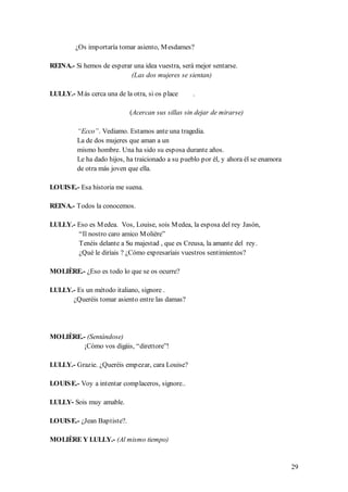 ¿Os importaría tomar asiento, M esdames?

REINA.- Si hemos de esperar una idea vuestra, será mejor sentarse.
                           (Las dos mujeres se sientan)

LULLY.- M ás cerca una de la otra, si os place     .

                             (Acercan sus sillas sin dejar de mirarse)

         “Ecco”. Vediamo. Estamos ante una tragedia.
         La de dos mujeres que aman a un
         mismo hombre. Una ha sido su esposa durante años.
         Le ha dado hijos, ha traicionado a su pueblo por él, y ahora él se enamora
         de otra más joven que ella.

LOUIS E.- Esa historia me suena.

REINA.- Todos la conocemos.

LULLY.- Eso es M edea. Vos, Louise, sois M edea, la esposa del rey Jasón,
        “Il nostro caro amico M olière”
        Tenéis delante a Su majestad , que es Creusa, la amante del rey.
        ¿Qué le diríais ? ¿Cómo expresaríais vuestros sentimientos?

MOLIÈRE.- ¿Eso es todo lo que se os ocurre?

LULLY.- Es un método italiano, signore .
      ¿Queréis tomar asiento entre las damas?




MOLIÈRE.- (Sentándose)
         ¡Cómo vos digáis, “direttore”!

LULLY.- Grazie. ¿Queréis empezar, cara Louise?

LOUIS E.- Voy a intentar complaceros, signore..

LULLY- Sois muy amable.

LOUIS E.- ¿Jean Baptiste?.

MOLIÈRE Y LULLY.- (Al mismo tiempo)


                                                                                      29
 