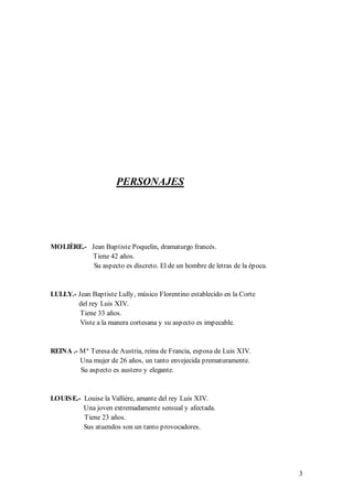 PERSONAJES




MOLIÈRE.- Jean Baptiste Poquelin, dramaturgo francés.
          Tiene 42 años.
           Su aspecto es discreto. El de un hombre de letras de la época.


LULLY.- Jean Baptiste Lully, músico Florentino establecido en la Corte
        del rey Luis XIV.
         Tiene 33 años.
         Viste a la manera cortesana y su aspecto es impecable.


REINA .- M ª Teresa de Austria, reina de Francia, esposa de Luis XIV.
         Una mujer de 26 años, un tanto envejecida prematuramente.
         Su aspecto es austero y elegante.


LOUIS E.- Louise la Vallière, amante del rey Luis XIV.
          Una joven extremadamente sensual y afectada.
          Tiene 23 años.
          Sus atuendos son un tanto provocadores.




                                                                            3
 