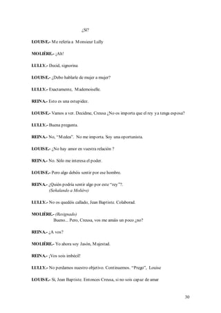 ¿Sí?

LOUIS E.- M e refería a M onsieur Lully

MOLIÈRE.- ¡Ah!

LULLY.- Decid, signorina

LOUIS E.- ¿Debo hablarle de mujer a mujer?

LULLY.- Exactamente, M ademoiselle.

REINA.- Esto es una estupidez.

LOUIS E.- Vamos a ver. Decidme, Creusa ¿No os importa que el rey ya tenga esposa?

LULLY.- Buena pregunta.

REINA.- No, “M edea”. No me importa. Soy una oportunista.

LOUIS E.- ¿No hay amor en vuestra relación ?

REINA.- No. Sólo me interesa el poder.

LOUIS E.- Pero algo debéis sentir por ese hombre.

REINA.- ¿Quién podría sentir algo por este “rey”?.
        (Señalando a Molière)

LULLY.- No os quedéis callado, Jean Baptiste. Colaborad.

MOLIÈRE.- (Resignado)
         Bueno... Pero, Creusa, vos me amáis un poco ¿no?

REINA.- ¿A vos?

MOLIÈRE.- Yo ahora soy Jasón, M ajestad.

REINA.- ¡Vos sois imbécil!

LULLY.- No perdamos nuestro objetivo. Continuemos. “Prego”, Louise

LOUIS E.- Sí, Jean Baptiste. Entonces Creusa, si no sois capaz de amar


                                                                                    30
 