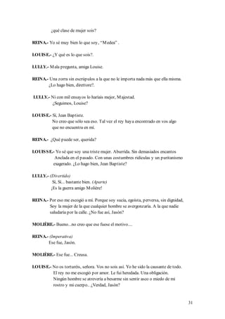 ¿qué clase de mujer sois?

REINA.- Yo sé muy bien lo que soy, “M edea” .

LOUIS E.- ¿Y qué es lo que sois?.

LULLY.- M ala pregunta, amiga Louise.

REINA.- Una zorra sin escrúpulos a la que no le importa nada más que ella misma.
       ¿Lo hago bien, direttore?.

LULLY.- Ni con mil ensayos lo haríais mejor, M ajestad.
        ¿Seguimos, Louise?

LOUIS E.- Sí, Jean Baptiste.
          No creo que sólo sea eso. Tal vez el rey haya encontrado en vos algo
          que no encuentra en mí.

REINA.- ¿Qué puede ser, querida?

LOUIS S E.- Yo sé que soy una triste mujer. Aburrida. Sin demasiados encantos
           Anclada en el pasado. Con unas costumbres ridículas y un puritanismo
          exagerado. ¿Lo hago bien, Jean Baptiste?

LULLY.- (Divertido)
          Sí, Sí... bastante bien. (Aparte)
         ¡Es la guerra amigo M olière!

REINA.- Por eso me escogió a mí. Porque soy sucia, egoísta, perversa, sin dignidad,
        Soy la mujer de la que cualquier hombre se avergonzaría. A la que nadie
        saludaría por la calle. ¿No fue así, Jasón?

MOLIÈRE.- Bueno...no creo que ese fuese el motivo....

REINA.- (Imperativa)
       Ese fue, Jasón.

MOLIÈRE.- Ese fue... Creusa.

LOUIS E.- No os torturéis, señora. Vos no sois así. Yo he sido la causante de todo.
          El rey no me escogió por amor. Le fui heredada. Una obligación.
          Ningún hombre se atrevería a besarme sin sentir asco o miedo de mi
          rostro y mi cuerpo.. ¿Verdad, Jasón?


                                                                                      31
 