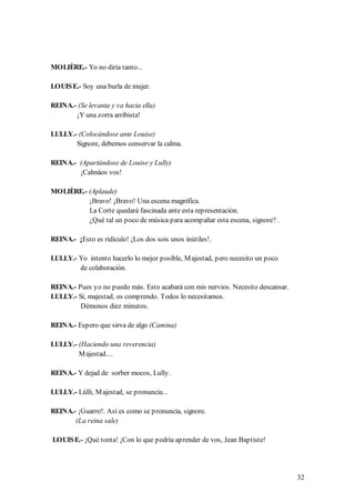 MOLIÈRE.- Yo no diría tanto...

LOUIS E.- Soy una burla de mujer.

REINA.- (Se levanta y va hacia ella)
       ¡Y una zorra arribista!

LULLY.- (Colocándose ante Louise)
       Signore, debemos conservar la calma.

REINA.- (Apartándose de Louise y Lully)
        ¡Calmáos vos!

MOLIÈRE.- (Aplaude)
          ¡Bravo! ¡Bravo! Una escena magnífica.
          La Corte quedará fascinada ante esta representación.
          ¿Qué tal un poco de música para acompañar esta escena, signore? .

REINA.- ¡Esto es ridículo! ¡Los dos sois unos inútiles!.

LULLY.- Yo intento hacerlo lo mejor posible, M ajestad, pero necesito un poco
        de colaboración.

REINA.- Pues yo no puedo más. Esto acabará con mis nervios. Necesito descansar.
LULLY.- Sí, majestad, os comprendo. Todos lo necesitamos.
         Démonos diez minutos.

REINA.- Espero que sirva de algo (Camina)

LULLY.- (Haciendo una reverencia)
        M ajestad....

REINA.- Y dejad de sorber mocos, Lully.

LULLY.- Lúlli, M ajestad, se pronuncia...

REINA.- ¡Guarro!. Así es como se pronuncia, signore.
       (La reina sale)

LOUIS E.- ¡Qué tonta! ¡Con lo que podría aprender de vos, Jean Baptiste!




                                                                                  32
 
