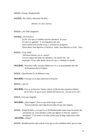 LULLY.- Gracias, M ademoiselle.

LOUIS E.- M e refería a M onsieur M olière.

                     (Molière ríe entre dientes)


LULLY.- ¡Ah! Debí imaginarlo.

LOUIS E.- (Estirándose)
         En fin, creo que yo también necesito descansar un poco.
         El teatro es agotador. Y mi compañera más aún.
         Aprovecharé para escribir al rey y contarle mis progresos.
         Hasta ahora, Jean Baptiste (A Molière). Adiós, Jean Baptiste (a Lully. Sale)

LULLY.- “Ciao, bella”
         Deliciosa criatura, ¿no os parece?
        Con esa manera de andar tan saltarina y ese trasero tan...tan
        respingón...El rey sabe donde clavar sus ojos, y también su espada.

MOLIÈRE.- M onsieur Lully, necesito hablar con vos y no precisamente del culo
          de M ademoiselle La Vallière.

LULLY.- ¡Qué lástima! Es un delicioso tema.

MOLIÈRE.- Creo que no os dais cuenta de la situación.

LULLY.- ¿Ah no?

MOLIÈRE.- Esto es un desastre. Vamos a hacer el ridículo más espantoso delante
         de la Corte y lo que es peor, delante del mismo rey. ¿Es que no lo veis?

LULLY.- Creo que exageráis.

MOLIÈRE.- ¿Qué exagero? ¿Pero es que estáis ciego o sordo?
          Nunca podremos sacar algo de provecho de esas dos mujeres.

LULLY.- Amigo M olière, ya sé que la voz de M ademoiselle suena como los pedos del
         mismísimo rey, pero decidme ¿creéis que alguien se atreverá siquiera a
         insinuarlo?. Y en cuanto a la reina, cuanto peor lo haga, mejor para todos.
MOLIÈRE.- ¿M ejor?

LULLY.- Quedará patente ante toda la Corte que es una verdadera inútil, que en suma


                                                                                       33
 
