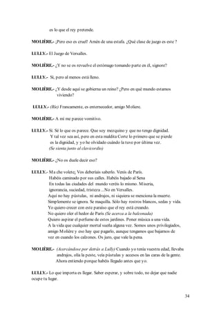 es lo que el rey pretende.

MOLIÈRE.- ¡Pero eso es cruel! Amén de una estafa. ¿Qué clase de juego es este ?

LULLY.- El Juego de Versalles.

MOLIÈRE.- ¿Y no se os revuelve el estómago tomando parte en él, signore?

LULLY.- Sí, pero al menos está lleno.

MOLIÈRE.- ¿Y desde aquí se gobierna un reino? ¿Pero en qué mundo estamos
           viviendo?

LULLY.- (Ríe) Francamente, es enternecedor, amigo M oliere.

MOLIÈRE.- A mí me parece vomitivo.

LULLY.- Sí. Sé lo que os parece. Que soy mezquino y que no tengo dignidad.
         Y tal vez sea así, pero en esta maldita Corte lo primero que se pierde
         es la dignidad, y yo he olvidado cuándo la tuve por última vez.
        (Se sienta junto al clavicordio)

MOLIÈRE.- ¿No os duele decir eso?

LULLY.- M a che volete¡ Vos deberíais saberlo. Venís de París.
        Habéis caminado por sus calles. Habéis bajado al Sena
        En todas las ciudades del mundo veréis lo mismo. M iseria,
        ignorancia, suciedad, tristeza ...No en Versalles.
       Aquí no hay pústulas, ni andrajos, ni siquiera se menciona la muerte.
       Simplemente se ignora. Se maquilla. Sólo hay rostros blancos, sedas y vida.
       Yo quiero crecer con este paraíso que el rey está creando.
       No quiero oler el hedor de París (Se acerca a la balconada)
       Quiero aspirar el perfume de estos jardines. Poner música a una vida.
       A la vida que cualquier mortal sueña alguna vez. Somos unos privilegiados,
       amigo M olière y eso hay que pagarlo, aunque tengamos que bajarnos de
       vez en cuando los calzones. Os juro, que vale la pena.

MOLIÈRE.- (Acercándose por detrás a Lully) Cuando yo tenía vuestra edad, llevaba
          andrajos, olía la peste, veía pústulas y accesos en las caras de la gente.
          Ahora entiendo porque habéis llegado antes que yo.

LULLY.- Lo que importa es llegar. Saber esperar, y sobre todo, no dejar que nadie
ocupe tu lugar.


                                                                                       34
 