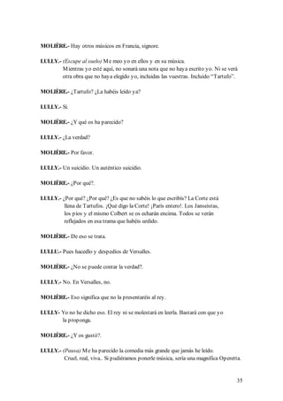 MOLIÈRE.- Hay otros músicos en Francia, signore.

LULLY.- (Escupe al suelo) M e meo yo en ellos y en su música.
        M ientras yo esté aquí, no sonará una nota que no haya escrito yo. Ni se verá
        otra obra que no haya elegido yo, incluidas las vuestras. Incluido “Tartufo”.

MOLIÈRE.- ¿Tartufo? ¿La habéis leído ya?

LULLY.- Sí.

MOLIÈRE.- ¿Y qué os ha parecido?

LULLY.- ¿La verdad?

MOLIÈRE.- Por favor.

LULLY.- Un suicidio. Un auténtico suicidio.

MOLIÈRE.- ¿Por qué?.

LULLY.- ¿Por qué? ¿Por qué? ¿Es que no sabéis lo que escribís? La Corte está
         llena de Tartufos. ¡Qué digo la Corte! ¡París entero!. Los Janseistas,
         los píos y el mismo Colbert se os echarán encima. Todos se verán
         reflejados en esa trama que habéis urdido.

MOLIÈRE.- De eso se trata.

LULLU.- Pues hacedlo y despedíos de Versalles.

MOLIÈRE.- ¿No se puede contar la verdad?.

LULLY.- No. En Versalles, no.

MOLIÈRE.- Eso significa que no la presentaréis al rey.

LULLY- Yo no he dicho eso. El rey ni se molestará en leerla. Bastará con que yo
       la proponga.

MOLIÈRE.- ¿Y os gustó?.

LULLY.- (Pausa) M e ha parecido la comedia más grande que jamás he leído.
         Cruel, real, viva.. Si pudiéramos ponerle música, sería una magnifica Operetta.


                                                                                      35
 