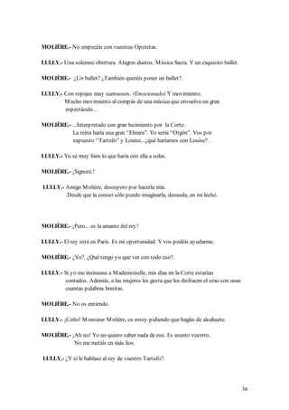 MOLIÈRE.- No empecéis con vuestras Operetas.

LULLY.- Una solemne obertura. Alegres duetos. M úsica Sacra. Y un exquisito ballet.

MOLIÈRE.- ¿Un ballet? ¿También queréis poner un ballet?.

LULLY.- Con ropajes muy suntuosos. (Emocionado) Y movimiento.
        M ucho movimiento al compás de una música que envuelva un gran
        espectáculo...

MOLIÈRE.- ...Interpretado con gran lucimiento por la Corte.
          La reina haría una gran “Elmira”. Yo sería “Orgón”. Vos por
          supuesto “Tartufo” y Louise...¿qué haríamos con Louise? .

LULLY.- Yo sé muy bien lo que haría con ella a solas.

MOLIÈRE.- ¡Signore.!

LULLY.- Amigo M olière, desespero por hacerla mía.
        Desde que la conocí sólo puedo imaginarla, desnuda, en mi lecho.




MOLIÈRE.- ¡Pero... es la amante del rey!

LULLY.- El rey está en París. Es mi oportunidad. Y vos podéis ayudarme.
        .
MOLIÈRE.- ¿Yo?. ¿Qué tengo yo que ver con todo eso?.

LULLY.- Si yo me insinuase a M ademoiselle, mis días en la Corte estarían
         contados. Además, a las mujeres les gusta que les disfracen el sexo con unas
         cuantas palabras bonitas.

MOLIÈRE.- No os entiendo.

LULLY.- ¡Coño! M onsieur M olière, os estoy pidiendo que hagáis de alcahuete.

MOLIÈRE.- ¡Ah no! Yo no quiero saber nada de eso. Es asunto vuestro.
           No me metáis en más líos.

LULLY.- ¿Y si le hablase al rey de vuestro Tartufo?.




                                                                                        36
 