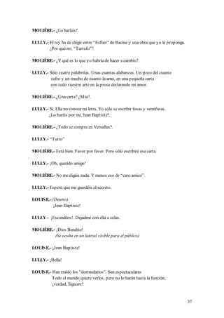 MOLIÈRE.- ¿Lo haríais?.

LULLY.- El rey ha de elegir entre “Esther” de Racine y una obra que yo le proponga.
        ¿Por qué no, “Tartufo”?.

MOLIÈRE.- ¿Y qué es lo que yo habría de hacer a cambio?.

LULLY.- Sólo cuatro palabritas. Unas cuantas alabanzas. Un poco del cuanto
         sufro y un mucho de cuanto la amo, en una pequeña carta
         con todo vuestro arte en la prosa declarando mi amor.

MOLIÈRE.- ¿Una carta? ¿M ía?.

LULLY.- Sí. Ella no conoce mi letra. Yo sólo se escribir fusas y semifusas.
       ¿Lo haréis por mí, Jean Baptiste?.

MOLIÈRE.- ¿Todo se compra en Versalles?.

LULLY.- “Tutto”

MOLIÈRE.- Está bien. Favor por favor. Pero sólo escribiré esa carta.

LULLY.- ¡Oh, querido amigo!

MOLIÈRE.- No me digáis nada. Y menos eso de “caro amico”.

LULLY.- Espero que me guardéis el secreto.

LOUIS E.- (Dentro)
           ¡Jean Baptiste!

LULLY.- ¡Escondéos!. Dejadme con ella a solas.

MOLIÈRE.- ¡Dios Bendito!
         (Se oculta en un lateral visible para el público)

LOUIS E.- ¡Jean Baptiste!

LULLY.- ¡Bella!

LOUIS E.- Han traído los “dormedarios”. Son espectaculares
          Todo el mundo quiere verlos, pero no lo harán hasta la función,
          ¿verdad, Signore?


                                                                                      37
 
