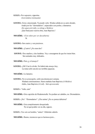 LULLY.- Por supuesto, signorina.
        (Acercándose insinuante)

LOUIS E.- Estoy emocionada. Ya puedo verlo. M edea subida en su carro dorado,
         tirado por los “dormedarios”, enjaezados con perlas y diamantes.
         (Se separa de Lully y se dirige a Molière)
         ¡Qué final para vuestra obra, Jean Baptiste.!

MOLIÈRE.- (Con rubor por ser descubierto)
           Sí.

LOUIS E.- Son cuatro y son preciosos.

MOLIÈRE.- ¿Cuatro? ¿No eran dos?

LOUIS E.- Dos machos y dos hembras. Voy a encargarme de que los traten bien.
          Son animales muy delicados.

MOLIÈRE.- Pero ¿y el ensayo?

LOUIS E.- ¡Oh! Casi lo olvido. No habrá más ensayo hoy.
          La reina sufre una de sus terribles jaquecas.

MOLIÈRE.- Lo lamento.

LOUIS E.- No os preocupéis, sufre una docena por semana.
          M añana continuaremos. Hasta mañana Jean Baptiste.(A Molière)
         Adiós, Jean Baptiste.(A Lully. Sale apresurada)

LULLY.- “Adío, cara”

MOLIÈRE.- Otro capricho de M ademoiselle. No podían ser caballos, no. Dromedarios.

LULLY.- ¡No! “Dormedarios”. ¡Che carina! ¿No os parece deliciosa?

MOLIÈRE.- Esta completamente desquiciada.
          No sé qué podéis ver en ella, signore.

LULLY.- Vos sois un hombre, “amico”. Deberíais saberlo.

MOLIÈRE.- Bueno, reconozco que es hermosa pero...




                                                                                38
 