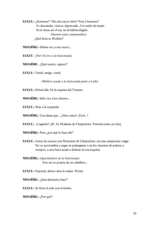 LULLY.- ¿Hermosa? “M a che cazzo ditte? Non é hermosa”
         Es descarada, viciosa, depravada...Un sueño de mujer.
         Si no fuese así el rey no la habría elegido.
                     (Suenan unas campanadas)
       ¿Qué hora es M olière?

MOLIÈRE.- Deben ser ya las nueve...

LULLY.- ¡No! (Corre a la balconada)

MOLIÈRE.- ¿Qué ocurre, signore?

LULLY.- Venid, amigo, venid.

              (Molière acude a la balconada junto a Lully)

LULLY.- M irad allá. En la esquina del Trianón.

MOLIÈRE.- Sólo veo a los obreros...

LULLY.- M ás a la izquierda

MOLIÈRE.- Una dama que....¡Dios santo! ¡Está...!

LULLY.- ¡Cagando! ¡Sí!. Es M adame de Charpentier. Puntual como un reloj.

MOLIÈRE.- Pero ¿por qué lo hace ahí?

LULLY.- Antes de casarse con M onsieur de Charpentier, era una campesina vulgar.
        No se acostumbra a cagar en palanganas o en los rincones de palacio y
        siempre, a esta hora acude a defecar en esa esquina.

MOLIÈRE.- (Apartándose de la balconada)
            Esto no es propio de un caballero...

LULLY.- Esperad, ahora viene lo mejor. M irad.

MOLIÈRE.- ¿Qué demonios hace?

LULLY.- Se frota el culo con la hierba.

MOLIÈRE.- ¿Por qué?




                                                                                   39
 