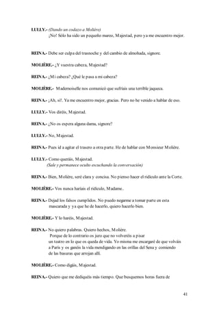 LULLY.- (Dando un codazo a Molière)
        ¡No! Sólo ha sido un pequeño mareo, M ajestad, pero ya me encuentro mejor.


REINA.- Debe ser culpa del trasnoche y del cambio de almohada, signore.

MOLIÈRE.- ¿Y vuestra cabeza, M ajestad?

REINA.- ¿M i cabeza? ¿Qué le pasa a mi cabeza?

MOLIÈRE.- M ademoiselle nos comunicó que sufríais una terrible jaqueca.

REINA.- ¡Ah, sí!. Ya me encuentro mejor, gracias. Pero no he venido a hablar de eso.

LULLY.- Vos diréis, M ajestad.

REINA.- ¿No os espera alguna dama, signore?

LULLY.- No, M ajestad.

REINA.- Pues id a agitar el trasero a otra parte. He de hablar con M onsieur M olière.

LULLY.- Como queráis, M ajestad.
       (Sale y permanece oculto escuchando la conversación)

REINA.- Bien, M olière, seré clara y concisa. No pienso hacer el ridículo ante la Corte.

MOLIÈRE.- Vos nunca haríais el ridículo, M adame..

REINA.- Dejad los falsos cumplidos. No puedo negarme a tomar parte en esta
        mascarada y ya que he de hacerlo, quiero hacerlo bien.

MOLIÈRE.- Y lo haréis, M ajestad.

REINA.- No quiero palabras. Quiero hechos, M olière.
         Porque de lo contrario os juro que no volveréis a pisar
        un teatro en lo que os queda de vida. Yo misma me encargaré de que volváis
        a París y os ganéis la vida mendigando en las orillas del Sena y comiendo
        de las basuras que arrojan allí.

MOLIÈRE.- Como digáis, M ajestad.

REINA.- Quiero que me dediquéis más tiempo. Que busquemos horas fuera de


                                                                                           41
 