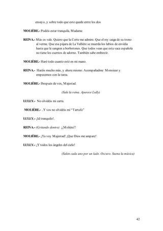 ensayo, y sobre todo que esto quede entre los dos

MOLIÈRE.- Podéis estar tranquila, M adame.

REINA.- M ás os vale. Quiero que la Corte me admire. Que el rey caiga de su trono
        al verme. Que esa pájara de La Vallière se muerda los labios de envidia
        hasta que le sangren a borbotones. Que todos vean que esta vaca española
        no tiene los cuernos de adorno. También sabe embestir.

MOLIÈRE.- Haré todo cuanto esté en mi mano.

REINA.- Haréis mucho más, y ahora mismo. Acompañadme M onsieur y
        empecemos con la tarea.

MOLIÈRE.- Después de vos, M ajestad.

                            (Sale la reina. Aparece Lully)

LULLY.- No olvidéis mi carta.

MOLIÈRE.- ..Y vos no olvidéis mi “Tartufo”

LULLY.- ¡Id tranquilo!.

REINA.- (Gritando dentro) ¡¡M olière!!

MOLIÈRE.- ¡Ya voy M ajestad! ¡Que Dios me ampare!

LULLY.- ¡Y todos los ángeles del cielo!

                            (Salen cada uno por un lado. Oscuro. Suena la música)




                                                                                    42
 