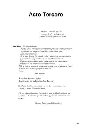 Acto Tercero

                                   (Oscuro. La música baja de
                                   volumen. Se abre un haz de luz
                                   Vemos a Louise leyendo una carta)




LOUIS E.- “ Mi adorada Louise :
          Espero sepáis disculpar mi atrevimiento, pero soy víctima del mayor
          sufrimiento que las perversas Furias pudieron inventar.
         El de amar en silencio.
         Sí, os amo, Louise. He querido callar a mi corazón, pero no obedece
         y galopa herido, esperando vuestros remedios sanadores.
        Sé que soy un loco, pero ¿quién puede poner freno a un corazón
       enamorado?. Soy un esclavo de vuestra belleza.
      Sólo os pido un momento, un sagrado instante para proclamaros como
      merecéis todo el amor que guardo para vos.
     Vuestro:
                             Jean Baptiste. “

       ¡Un esclavo de vuestra belleza!.
       ¡Cuánto estáis sufriendo por mí, Jean Baptiste!

      Post Data: Confío en vuestra discreción. La vida me va en ello.
      Vuestra es, como todo cuanto poseo.

      ¡Oh, no, mi querido amigo. Yo no quiero vuestra vida. Os quiero a vos.
       Lo sabía, M olière, sabía que me amabais. ¡Qué deliciosa aventura nos
       espera!

                            (Oscuro. Sigue sonando la música.)




                                                                                43
 