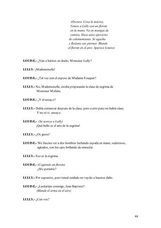 (Oscuro. Cesa la música.
                                    Vemos a Lully con un florete
                                    en la mano. Va en mangas de
                                    camisa. Hace unos ejercicios
                                   de calentamiento. Se agacha
                                   y flexiona sus piernas. Blande
                                  el florete en el aire. Aparece Louise)


LOUIS E.- ¿Vais a batiros en duelo, M onsieur Lully?

LULLY- ¡M ademoiselle!

LOUIS E.- ¿Tal vez con el esposo de M adame Fouquet?

LULLY.- No, M ademoiselle, estaba preparando la clase de esgrima de
        M onsieur M olière.

LOUIS E.- ¿Y el ensayo?

LULLY.- Debía comenzar después de la clase, pero a este paso no habrá clase.
        Y no sé si ensayo.

LOUIS E.- (Se acerca a Lully)
        ¡Qué bello es el arte de la esgrima!

LULLY.- ¿Os gusta?

LOUIS E.- M e fascina ver a dos hombres luchando espada en mano, sudorosos,
          agitados, con los ojos brillando de emoción.

LULLY.- Eso es la esgrima.

LOUIS E.- (Cogiendo un florete)
          ¿M e permitís?

LULLY.- Por supuesto, pero tened cuidado no vayáis a haceros daño.

LOUIS E.- ¿Lucharíais conmigo, Jean Baptiste?.
         (Blande el arma en el aire)

LULLY.- ¿Con vos?




                                                                               44
 