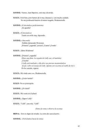 LOUIS E.- Vamos, Jean Baptiste, será muy divertido.

LULLY.- Está bien, pero hemos de ir muy despacio y con mucho cuidado.
        No me perdonaría haceros el menor rasguño, M ademoiselle.

LOUIS E.- (Colocándose perfectamente)
          ¡En guardia!

LULLY.- (Colocándose)
         Tenéis un estilo muy depurado.

LOUIS E.- (Atacando)
           Habláis demasiado M onsieur.
          ¡Primera! ¡segunda! ¡tercera! ¡Cuarta! ¡Fondo!

LULLY.- ¡Santa M adonna!

LOUIS E.- ¡Primera! ¡segunda!
          (Hace una finta. La espada de Lully cae y él también)
          ¡Touché!
          ( Lully está tumbado y ella abre sus piernas manteniéndose
           de pie, sobre el cuerpo de Lully. Apunta con su arma al cuello de éste )
          Os he vencido, signore

LULLY.- M e rindo ante vos, M ademoiselle.

LOUIS E.- ¿Estáis herido?

LULLY- No os preocupéis.

LOUIS E.- ¿Os duele?

LULLY.- M e sume en el placer.

LOUIS E.- ¡Signor Lully!

LULLY.- “Lúlli”, cara mía, “Lúlli”

                             (Entra la reina y observa la escena)

REINA.- Esto es digno de estudio. La zorra dio caza al perro.

LOUIS E.- .(Volviéndose hacia la reina)


                                                                                      45
 