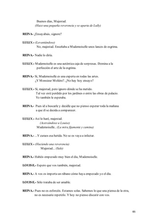 Buenos días, M ajestad.
         (Hace una pequeña reverencia y se aparta de Lully)

REINA- ¿Ensayabais, signore?

LULLY.- (Levantándose)
         No, majestad. Enseñaba a M ademoiselle unos lances de esgrima.

REINA.- Nadie lo diría.

LULLY.- M ademoiselle es una auténtica caja de sorpresas. Domina a la
         perfección el arte de la esgrima.

REINA.- Sí, M ademoiselle es una experta en todas las artes.
        ¿Y M onsieur M olière?. ¿No hay hoy ensayo?

LULLY.- Sí, majestad, pero ignoro dónde se ha metido.
         Tal vez esté perdido por los jardines o entre las obras de palacio.
         Yo también le esperaba.

REINA.- Pues id a buscarle y decidle que no pienso esperar toda la mañana
        a que él se decida a comparecer.

LULLY.- Así lo haré, majestad.
           (Acercándose a Louise)
         M ademoiselle.. (La mira fijamente y camina)

REINA.- ...Y curaos esa herida. No se os vaya a infectar.

LULLY.- (Haciendo una reverencia)
           M ajestad... (Sale)

REINA.- Habéis empezado muy bien el dia, M ademoiselle.

LOUIS E.- Espero que vos también, majestad.

REINA.- A vos os importa un rábano cómo haya empezado yo el día.

LOUIS E.- Sólo trataba de ser amable.

REINA.- Pues no os esforcéis. Estamos solas. Sabemos lo que una piensa de la otra,
        no es necesario repetirlo. Y hoy no pienso discutir con vos.




                                                                                     46
 