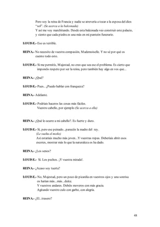 Pero soy la reina de Francia y nadie se atrevería a tocar a la esposa del dios
         “sol”. (Se acerca a la balconada)
         Y así me voy marchitando. Desde esta balconada veo construir este palacio,
         y siento que cada piedra es una más en mi panteón funerario.

LOUIS E.- Eso es terrible.

REINA.- No necesito de vuestra compasión, M ademoiselle. Y no sé por qué os
        cuento todo esto.

LOUIS E.- Si me permitís, M ajestad, no creo que sea ese el problema. Es cierto que
          imponéis respeto por ser la reina, pero también hay algo en vos que...

REINA.- ¿Qué?

LOUIS E.- Pues.. ¿Puedo hablar con franqueza?

REINA.- Adelante.

LOUIS E.- Podríais haceros las cosas más fáciles.
          Vuestro cabello, por ejemplo (Se acerca a ella)


REINA.- ¿Qué le ocurre a mi cabello?. Es fuerte y duro.

LOUIS E.- Sí, pero ese peinado...parecéis la madre del rey.
         (Le suelta el moño)
         Así estaríais mucho más joven...Y vuestras ropas. Deberíais abrir esos
         escotes, mostrar más lo que la naturaleza os ha dado.

REINA.- ¿Los senos?

LOUIS E.- Sí. Los pechos. ¡Y vuestra mirada!.

REINA.- ¿Acaso soy tuerta?

LOUIS E.- No, M ajestad, pero un poco de picardía en vuestros ojos y una sonrisa
          os harían más...más...dulce.
          Y vuestros andares. Debéis moveros con más gracia.
          Agitando vuestro culo con garbo, con alegría.

REINA.- ¿El...trasero?




                                                                                          48
 