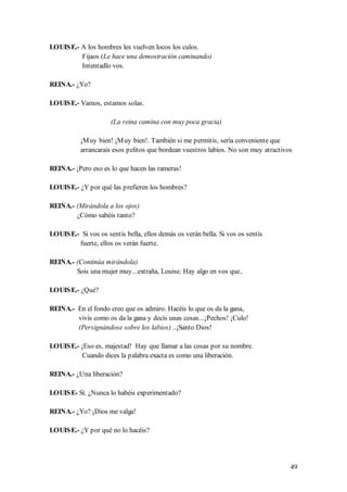 LOUIS E.- A los hombres les vuelven locos los culos.
          Fijaos (Le hace una demostración caminando)
          Intentadlo vos.

REINA.- ¿Yo?

LOUIS E.- Vamos, estamos solas.

                      (La reina camina con muy poca gracia)

           ¡M uy bien! ¡M uy bien!. También si me permitís, sería conveniente que
           arrancarais esos pelitos que bordean vuestros labios. No son muy atractivos

REINA.- ¡Pero eso es lo que hacen las rameras!

LOUIS E.- ¿Y por qué las prefieren los hombres?

REINA.- (Mirándola a los ojos)
        ¿Cómo sabéis tanto?

LOUIS E.- Si vos os sentís bella, ellos demás os verán bella. Si vos os sentís
         fuerte, ellos os verán fuerte.

REINA.- (Continúa mirándola)
        Sois una mujer muy...extraña, Louise. Hay algo en vos que..

LOUIS E.- ¿Qué?

REINA.- En el fondo creo que os admiro. Hacéis lo que os da la gana,
        vivís como os da la gana y decís unas cosas...¡Pechos! ¡Culo!
        (Persignándose sobre los labios) ..¡Santo Dios!

LOUIS E.- ¡Eso es, majestad! Hay que llamar a las cosas por su nombre.
           Cuando dices la palabra exacta es como una liberación.

REINA.- ¿Una liberación?

LOUIS E- Sí. ¿Nunca lo habéis experimentado?

REINA.- ¿Yo? ¡Dios me valga!

LOUIS E.- ¿Y por qué no lo hacéis?




                                                                                     49
 
