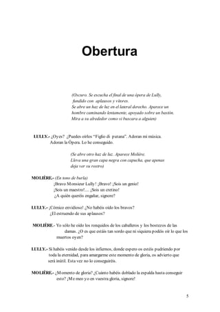 Obertura


                      (Oscuro. Se escucha el final de una ópera de Lully,
                       fundido con aplausos y vítores.
                      Se abre un haz de luz en el lateral derecho. Aparece un
                      hombre caminando lentamente, apoyado sobre un bastón.
                      Mira a su alrededor como si buscara a alguien)


 LULLY.- ¿Oyes? ¿Puedes oírlos “Figlio di putana”. Adoran mi música.
        Adoran la Ópera. Lo he conseguido.

                     (Se abre otro haz de luz. Aparece Molière.
                     Lleva una gran capa negra con capucha, que apenas
                     deja ver su rostro)

MOLIÈRE.- (En tono de burla)
         ¡Bravo M onsieur Lully! ¡Bravo! ¡Sois un genio!
         ¡Sois un maestro!.... ¡Sois un cretino!
          ¿A quién queréis engañar, signore?

LULLY.- ¡Cómico envidioso! ¿No habéis oído los bravos?
         ¿El estruendo de sus aplausos?

MOLIÈRE.- Yo sólo he oído los ronquidos de los caballeros y los bostezos de las
              damas. ¿O es que estáis tan sordo que ni siquiera podéis oír lo que los
          muertos oyen?

LULLY.- Si habéis venido desde los infiernos, donde espero os estéis pudriendo por
        toda la eternidad, para amargarme este momento de gloria, os advierto que
       será inútil. Esta vez no lo conseguiréis.

MOLIÈRE.- ¿M omento de gloria? ¿Cuánto habéis doblado la espalda hasta conseguir
           esto? ¡M e meo yo en vuestra gloria, signore!


                                                                                     5
 